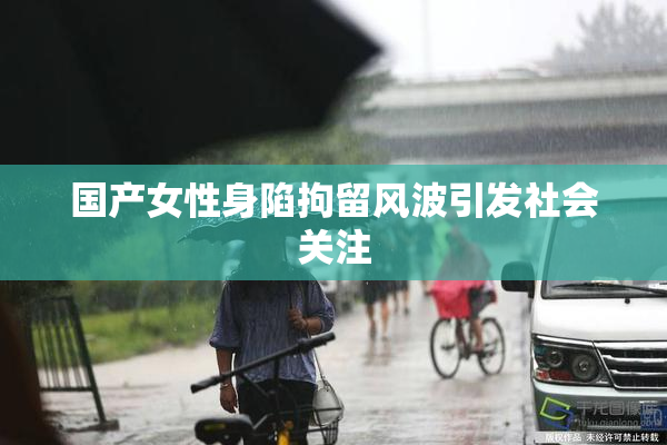 国产女性身陷拘留风波引发社会关注