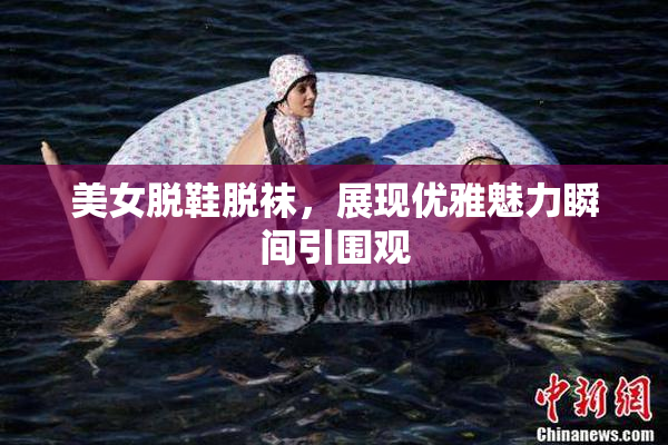 美女脱鞋脱袜，展现优雅魅力瞬间引围观