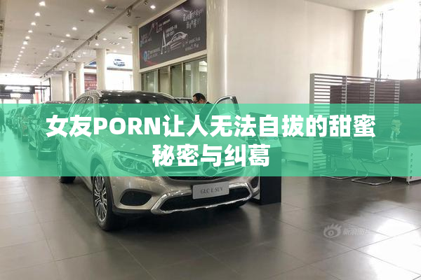 女友PORN让人无法自拔的甜蜜秘密与纠葛
