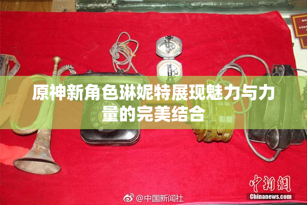 原神新角色琳妮特展现魅力与力量的完美结合