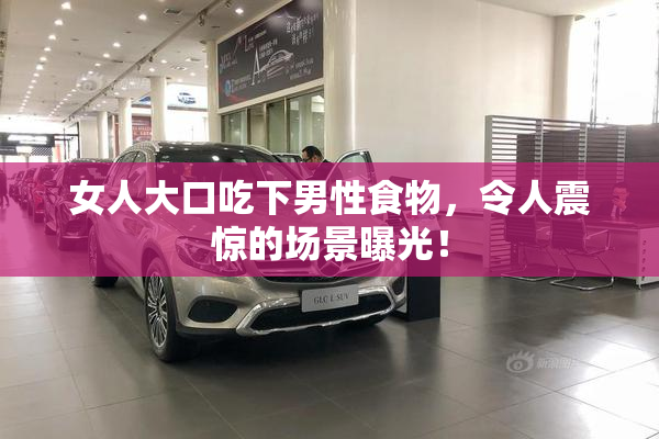 女人大口吃下男性食物，令人震惊的场景曝光！