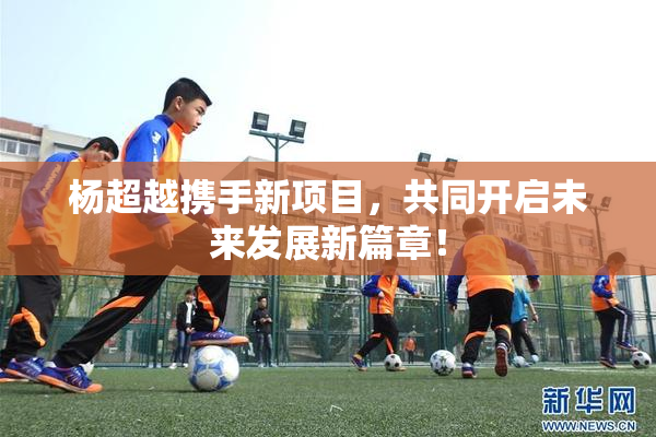杨超越携手新项目，共同开启未来发展新篇章！