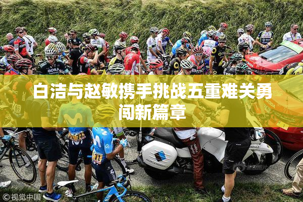 白洁与赵敏携手挑战五重难关勇闯新篇章