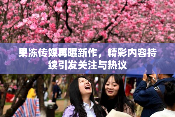 果冻传媒再曝新作，精彩内容持续引发关注与热议