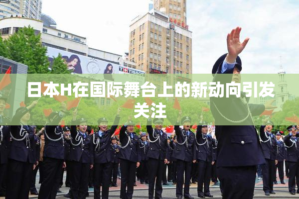 日本H在国际舞台上的新动向引发关注
