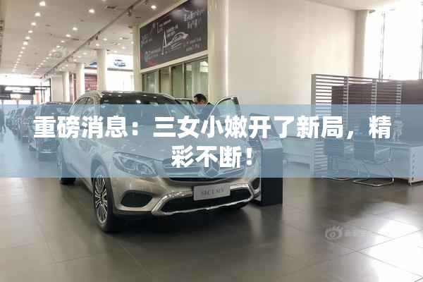 重磅消息：三女小嫩开了新局，精彩不断！