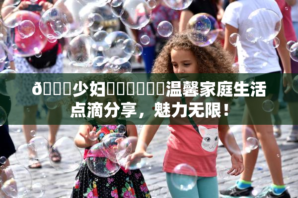 🔞少妇❌‌❌‌❌‌温馨家庭生活点滴分享，魅力无限！