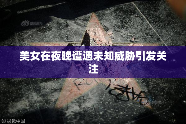 美女在夜晚遭遇未知威胁引发关注