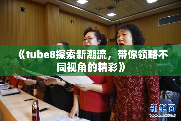 《tube8探索新潮流，带你领略不同视角的精彩》