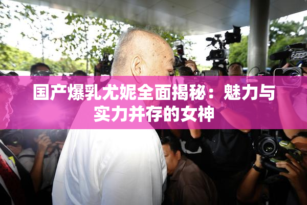 国产爆乳尤妮全面揭秘：魅力与实力并存的女神
