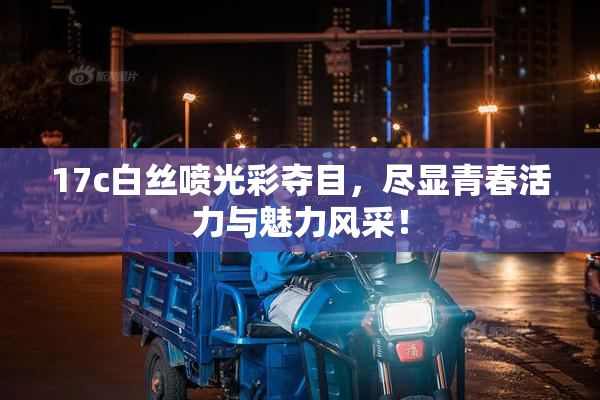 17c白丝喷光彩夺目，尽显青春活力与魅力风采！