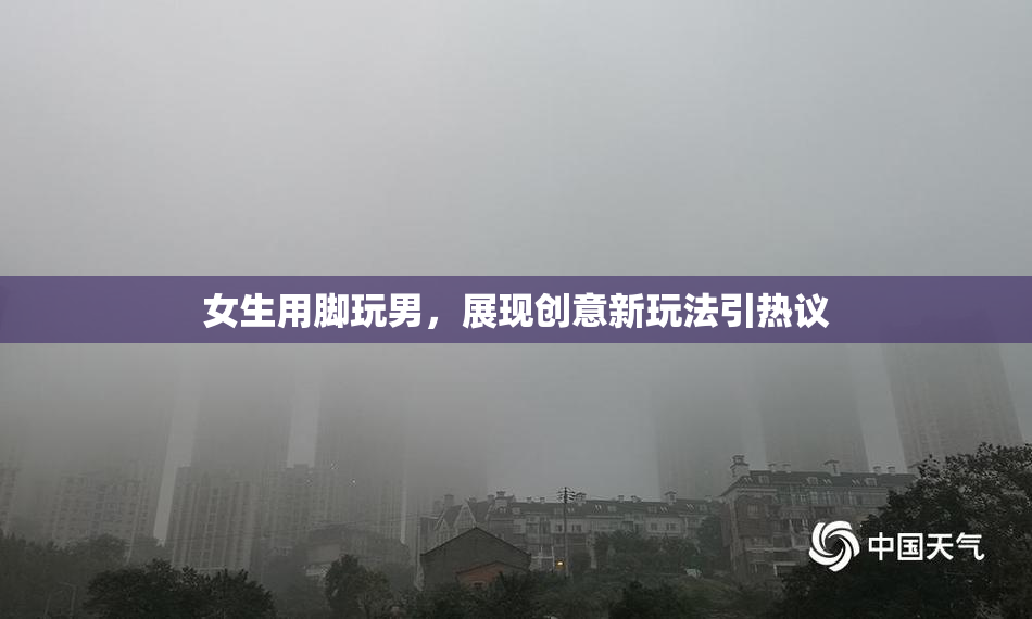 女生用脚玩男，展现创意新玩法引热议