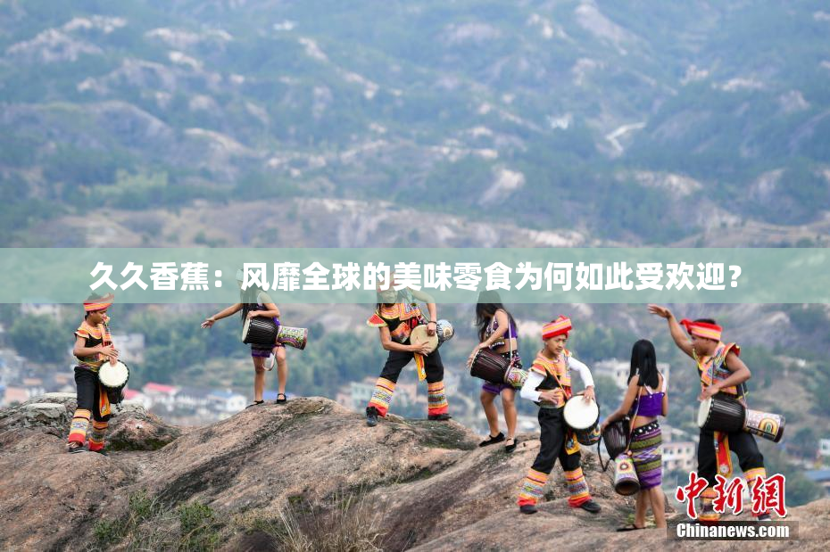 久久香蕉：风靡全球的美味零食为何如此受欢迎？