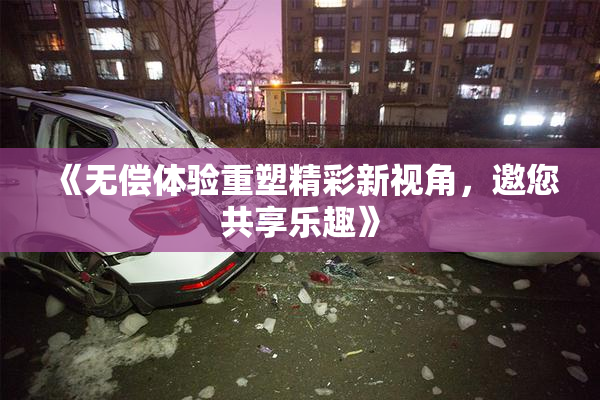 《无偿体验重塑精彩新视角，邀您共享乐趣》