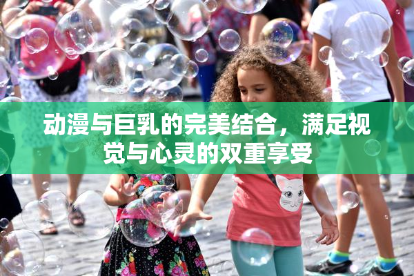 动漫与巨乳的完美结合，满足视觉与心灵的双重享受
