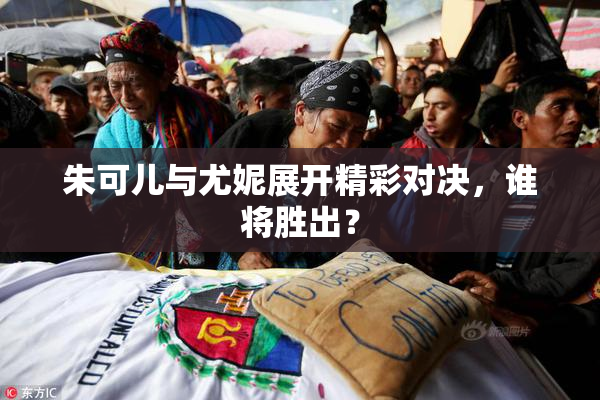 朱可儿与尤妮展开精彩对决，谁将胜出？