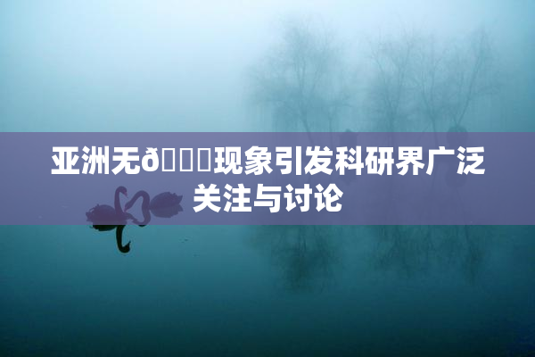 亚洲无🈚现象引发科研界广泛关注与讨论