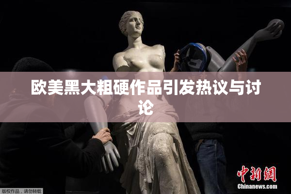 欧美黑大粗硬作品引发热议与讨论