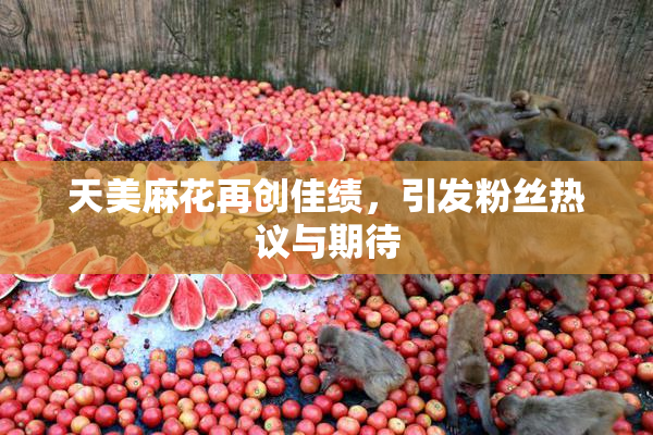 天美麻花再创佳绩，引发粉丝热议与期待