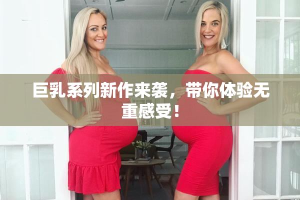 巨乳系列新作来袭，带你体验无重感受！