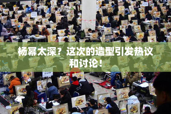 杨幂太深？这次的造型引发热议和讨论！