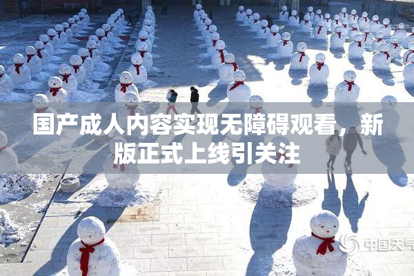 国产成人内容实现无障碍观看，新版正式上线引关注