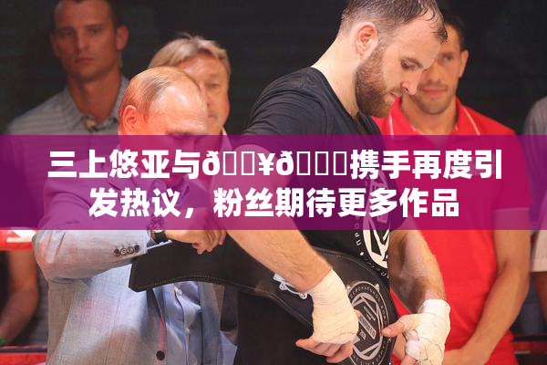 三上悠亚与🔥💋携手再度引发热议，粉丝期待更多作品