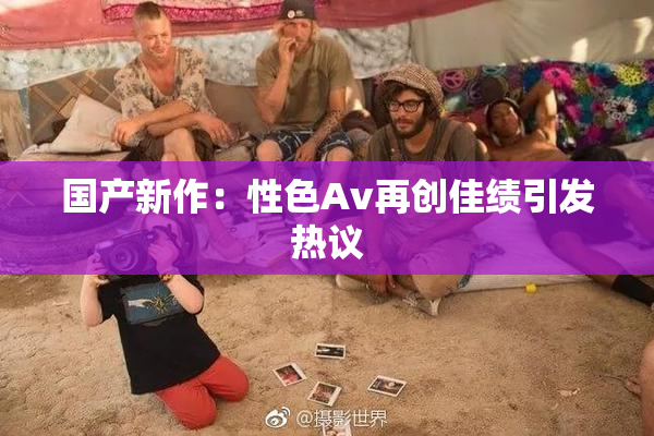 国产新作：性色Av再创佳绩引发热议