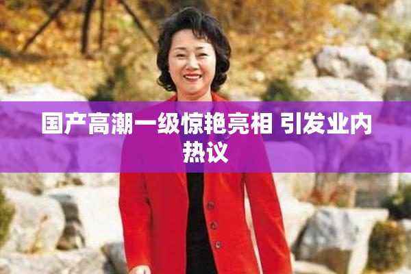 国产高潮一级惊艳亮相 引发业内热议