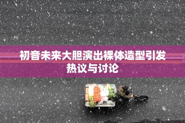 初音未来大胆演出裸体造型引发热议与讨论