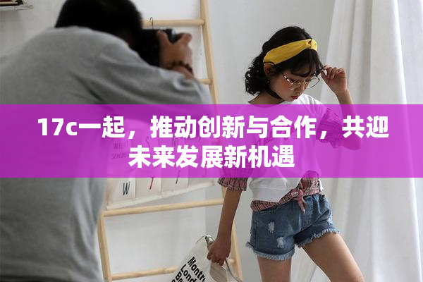17c一起，推动创新与合作，共迎未来发展新机遇