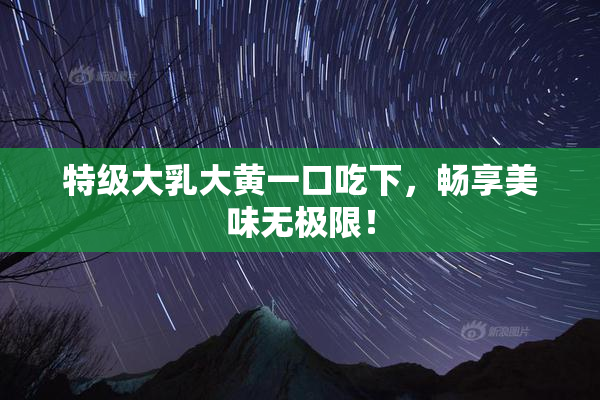 特级大乳大黄一口吃下，畅享美味无极限！