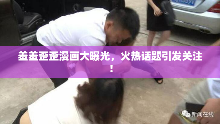 羞羞歪歪漫画大曝光，火热话题引发关注！