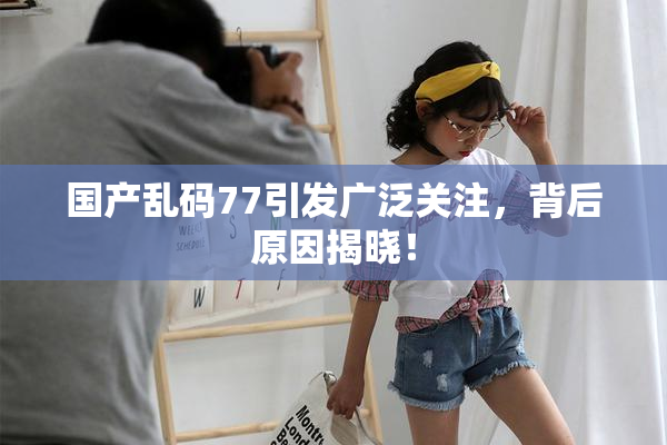 国产乱码77引发广泛关注，背后原因揭晓！