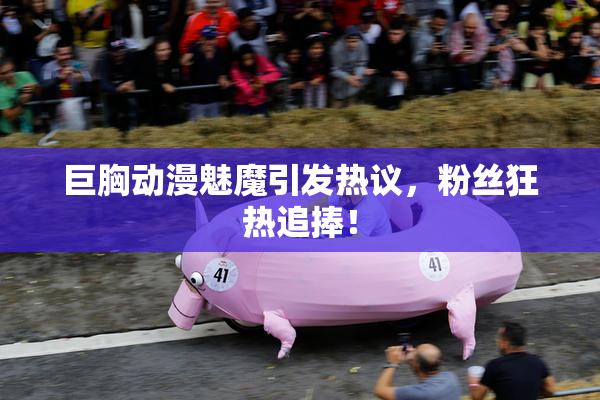 巨胸动漫魅魔引发热议，粉丝狂热追捧！