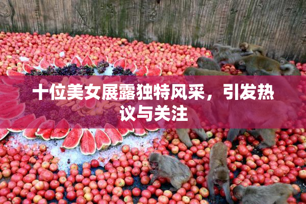 十位美女展露独特风采，引发热议与关注