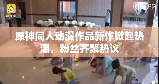 原神同人动漫作品新作掀起热潮，粉丝齐聚热议