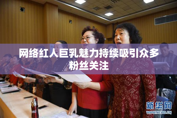 网络红人巨乳魅力持续吸引众多粉丝关注