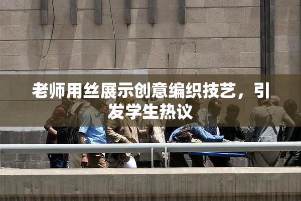 老师用丝展示创意编织技艺，引发学生热议
