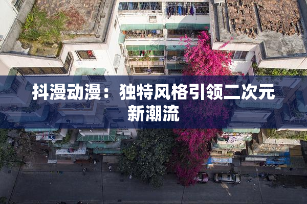 抖漫动漫：独特风格引领二次元新潮流