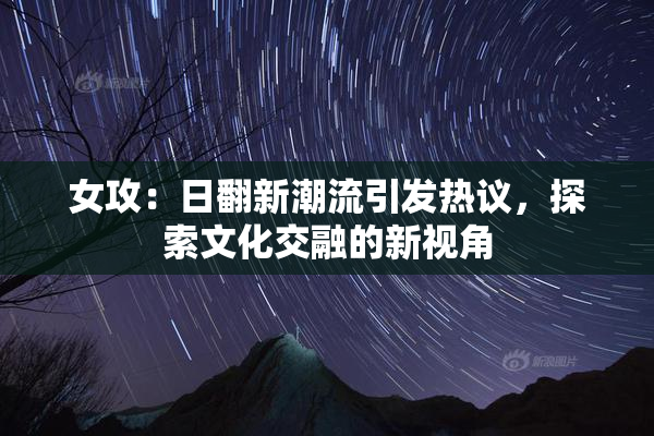 女攻：日翻新潮流引发热议，探索文化交融的新视角