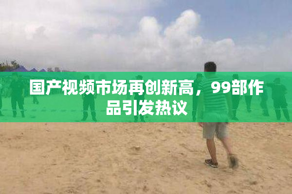 国产视频市场再创新高，99部作品引发热议