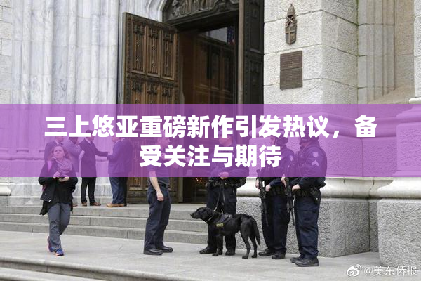三上悠亚重磅新作引发热议，备受关注与期待
