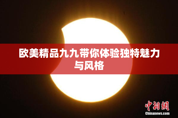 欧美精品九九带你体验独特魅力与风格
