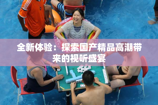 全新体验：探索国产精品高潮带来的视听盛宴