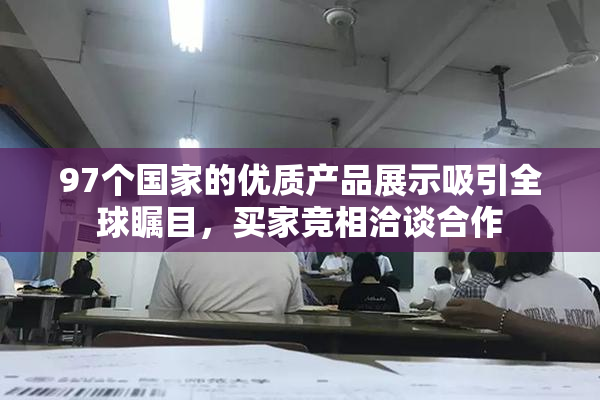 97个国家的优质产品展示吸引全球瞩目，买家竞相洽谈合作