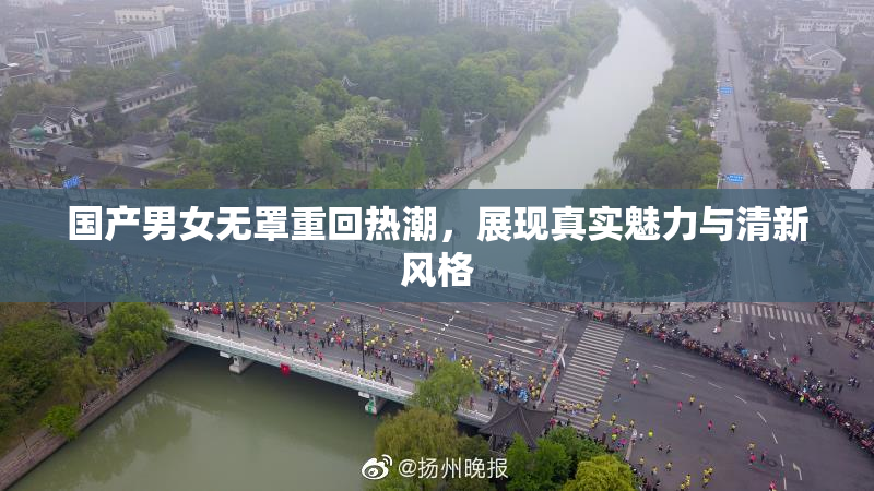 国产男女无罩重回热潮，展现真实魅力与清新风格