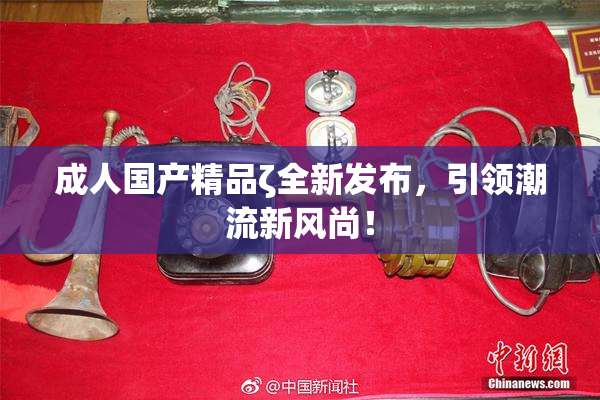 成人国产精品ζ全新发布，引领潮流新风尚！