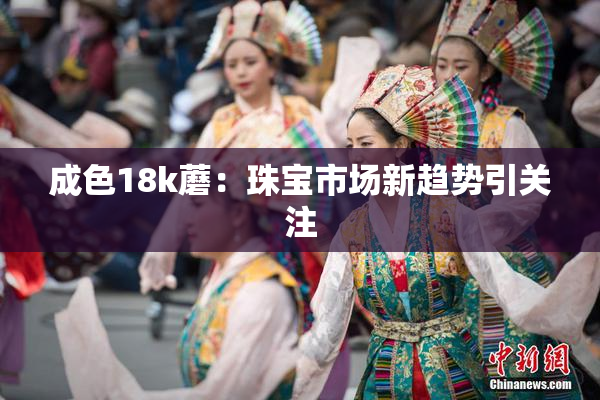 成色18k蘑：珠宝市场新趋势引关注