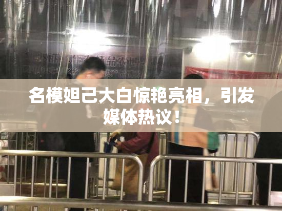 名模妲己大白惊艳亮相，引发媒体热议！